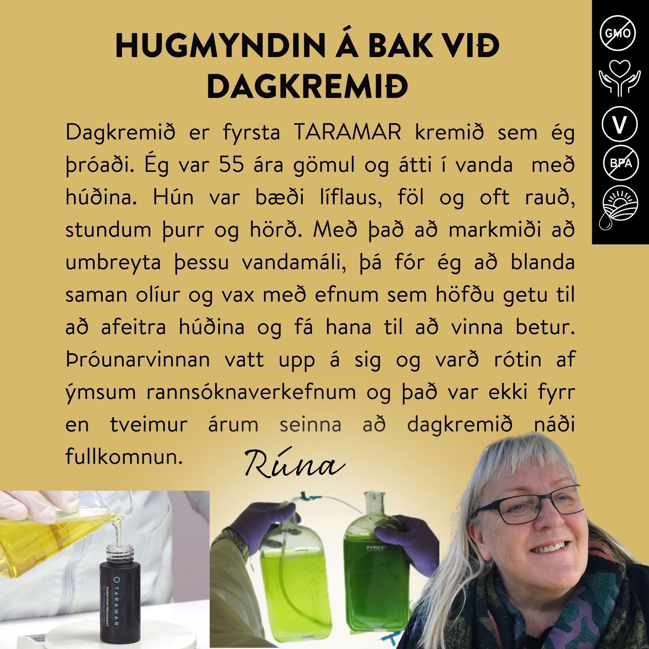 Dagkremið er fyrsta TARAMAR kremið sem ég þróaði. Ég var 55 ára gömul og átti í vanda með húðina. Hún var bæði líflaus, föl og oft rauð, stundum þurr og hörð. Með það að markmiði að umbreyta þessu vandamáli, þá fór ég að blanda saman olíur og vax með efnum sem höfðu getu til að afeitra húðina og fá hana til að vinna betur. Þróunarvinnan vatt upp á sig og varð rótin af ýmsum rannsóknaverkefnum og það var ekki fyrr en tveimur árum seinna að dagkremið náði fullkomnun.